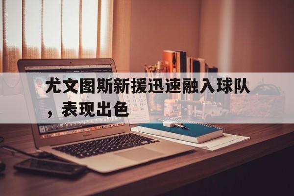 尤文图斯新援迅速融入球队，表现出色的简单介绍