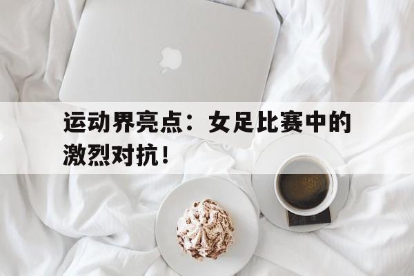 关于运动界亮点：女足比赛中的激烈对抗！的信息