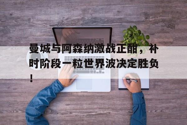 曼城与阿森纳激战正酣，补时阶段一粒世界波决定胜负！